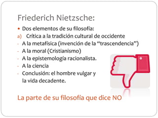 Friederich Nietzsche:
 Dos elementos de su filosofía:
a) Crítica a la tradición cultural de occidente
- A la metafísica (invención de la “trascendencia”)
- A la moral (Cristianismo)
- A la epistemología racionalista.
- A la ciencia
- Conclusión: el hombre vulgar y
la vida decadente.
La parte de su filosofía que dice NO
 