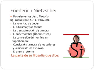 Friederich Nietzsche:
 Dos elementos de su filosofía:
b) Propuesta: el SUPERHOMBRE
- La voluntad de poder
- El nihilismo y sus formas
- La transvaloración de la moral
- El superhombre (Übermensch)
- La conversión del hombre en
superhombre
- Conclusión: la moral de los señores
y la moral de los esclavos.
- El eterno retorno
La parte de su filosofía que dice:
 