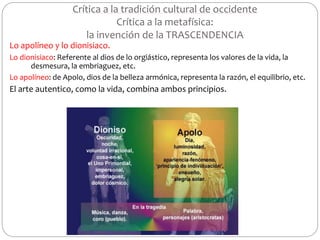 Crítica a la tradición cultural de occidente
Crítica a la metafísica:
la invención de la TRASCENDENCIA
Lo apolíneo y lo dionisiaco.
Lo dionisiaco: Referente al dios de lo orgiástico, representa los valores de la vida, la
desmesura, la embriaguez, etc.
Lo apolíneo: de Apolo, dios de la belleza armónica, representa la razón, el equilibrio, etc.
El arte autentico, como la vida, combina ambos principios.
 