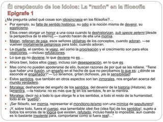 ¿Me pregunta usted qué cosas son idiosincrasia en los filósofos?…
 Por ejemplo, su falta de sentido histórico, su odio a la noción misma de devenir, su
egipticismo.
 Ellos creen otorgar un honor a una cosa cuando la deshistorizan, sub specie aeterni [desde
la perspectiva de lo eterno],— cuando hacen de ella una momia.
 Matan, rellenan de paja, esos señores idólatras de los conceptos, cuando adoran, —se
vuelven mortalmente peligrosos para todo, cuando adoran.
 La muerte, el cambio, la vejez, así como la procreación y el crecimiento son para ellos
objeciones, —incluso refutaciones.
 Lo que es no deviene; lo que deviene no es…
 Ahora bien, todos ellos creen, incluso con desesperación, en lo que es.
 Mas como no pueden apoderarse de ello, buscan razones de por qué se les retiene. “Tiene
que haber una ilusión, un engaño en el hecho de que no percibamos lo que es: ¿dónde se
esconde el engañador?”—”Lo tenemos, gritan dichosos, ¡es la sensibilidad!
 Estos sentidos, que también en otros aspectos son tan inmorales, nos engañan acerca del
mundo verdadero.
 Moraleja: deshacerse del engaño de los sentidos, del devenir de la historia (Historie), de
lamentira, —la historia: no es más que fe en los sentidos, fe en la mentira.
 Moraleja: decir no a todo lo que otorga fe a los sentidos, a todo el resto de la humanidad;
todo él es “pueblo“,
 ¡Ser filósofo, ser momia, representar el monótono-teísmo con una mímica de sepulturero!
 ¡Y, sobre todo, fuera el cuerpo, esa lamentable ideé fixe (idea fija) de los sentidos!, sujeto a
todos los errores de la lógica que existen, refutado, incluso hasta lo imposible, aun cuando
es lo bastante insolente para, comportarse como si fuera real!…”
 