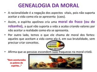 GENEALOGIA DA MORAL
• A racionalidade é a negação dos aspectos vitais, pois não suporta
aceitar a vida como ela se apresenta (caos).
• Assim, o espírito apolíneo cria uma moral do fraco (ou do
rebanho), a qual não suporta a vida a acaba criando valores por
não aceitar a realidade como ela se apresenta.
• Por outro lado, temos o que ele chama de moral dos fortes:
aqueles que aceitam a vida como ela é, em sua brutalidade, sem
precisar criar conceitos.
• Afirma que as pessoas escondem suas fraquezas na moral cristã.
“Bem aventurados
os pobres de
espírito...”
 