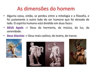 As dimensões do homem
• Alguma coisa, então, se perdeu entre a mitologia e a filosofia, e
foi justamente o outro lado do ser humano que foi deixado de
lado. O espírito humano está dividido em duas faces:
• DEUS Apolo -> Deus da harmonia, da música, da luz, da
serenidade.
• Deus Dionísio -> Deus mais caótico, do teatro, do transe.
 