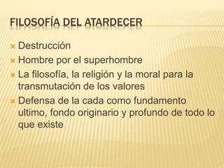 FILOSOFÍA DEL ATARDECER
 Destrucción
 Hombre por el superhombre
 La filosofía, la religión y la moral para la
transmutación de los valores
 Defensa de la cada como fundamento
ultimo, fondo originario y profundo de todo lo
que existe
 