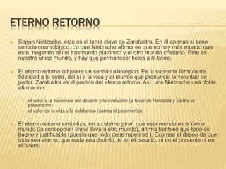 ETERNO RETORNO
 Según Nietzsche, éste es el tema clave de Zaratustra. En él apenas si tiene
sentido cosmológico. Lo que Nietzsche afirma es que no hay más mundo que
éste, negando así el trasmundo platónico y el otro mundo cristiano. Este es
nuestro único mundo, y hay que permanecer fieles a la tierra.
 El eterno retorno adquiere un sentido axiológico. Es la suprema fórmula de
fidelidad a la tierra, del sí a la vida y al mundo que pronuncia la voluntad de
poder. Zaratustra es el profeta del eterno retorno. Así une Nietzsche una doble
afirmación:
 el valor o la inocencia del devenir y la evolución (a favor de Heráclito y contra el
platonismo)
 el valor de la vida y la existencia (contra el pesimismo)
 El eterno retorno simboliza, en su eterno girar, que este mundo es el único
mundo (la concepción lineal lleva a otro mundo), afirma también que todo es
bueno y justificable (puesto que todo debe repetirse ). Expresa el deseo de que
todo sea eterno, que nada sea distinto, ni en el pasado, ni en el presente ni en
el futuro.
 
