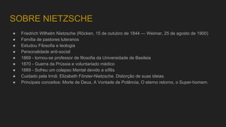 SOBRE NIETZSCHE
● Friedrich Wilhelm Nietzsche (Röcken, 15 de outubro de 1844 — Weimar, 25 de agosto de 1900)
● Família de pastores luteranos
● Estudou Filosofia e teologia
● Personalidade anti-social
● 1869 - tornou-se professor de filosofia da Universidade de Basileia
● 1870 - Guerra da Prússia e voluntariado médico
● 1889 - Sofreu um colapso Mental devido a sífilis
● Cuidado pela Irmã: Elizabeth Förster-Nietzsche. Distorção de suas ideias.
● Principais conceitos: Morte de Deus, A Vontade de Potência, O eterno retorno, o Super-homem.
 