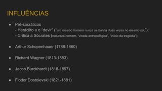 INFLUÊNCIAS
● Pré-socráticos
- Heráclito e o “devir” (“um mesmo homem nunca se banha duas vezes no mesmo rio.”);
- Crítica a Sócrates (natureza-homem, “virada antropológica”, “início da tragédia”);
● Arthur Schopenhauer (1788-1860)
● Richard Wagner (1813-1883)
● Jacob Burckhardt (1818-1897)
● Fiodor Dostoievski (1821-1881)
 