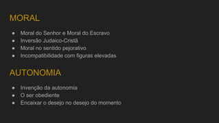 MORAL
● Moral do Senhor e Moral do Escravo
● Inversão Judaico-Cristã
● Moral no sentido pejorativo
● Incompatibilidade com figuras elevadas
● Invenção da autonomia
● O ser obediente
● Encaixar o desejo no desejo do momento
AUTONOMIA
 
