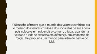Nietzsche afirmava que o mundo dos valores socráticos era
o mesmo dos valores cristãos e dos socialistas de sua época,
pois colocava em evidencia o comum, o igual, quando na
verdade a vida se expressa em diferença, em assimetria de
forças. Ele propunha um mundo para além do Bem e do
Mal.
 