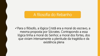 Para o filósofo, a lógica Cristã era a moral do escravo, a
mesma proposta por Sócrates. Contrapondo a essa
lógica tinha a moral do Senhor, a moral dos fortes, dos
que viviam intensamente a plenitude da tragédia e da
existência plena
A filosofia do Rebanho
 