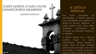 A CRÍTICA
RADICAL
Para muitos pensadores um
irracionalidade. O filósofo propunha
uma racionalidade que questiona no
âmbito do discurso, categorias ou
noções estáveis como causa, efeito,
identidade, permanência que
funcionam na construção metafísico e
ou religiosos.
O filósofo salienta que o discurso
científico levado às últimas
consequências, deveria assinalar a
própria “Morte de Deus”, entidade
sobre-humana que legisla uma moral
aos homens. A ciência anunciava a
própria vontade de poder do homem.
 