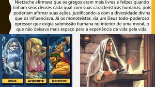 Nietzsche afirmava que os gregos eram mais livres e felizes quando
tinham seus deuses cada qual com suas características humanas, pois
poderiam afirmar suas ações, justificando-a com a diversidade divina
que os influenciava. Já os monoteístas, via um Deus todo-poderoso
opressor que exigia submissão humana no interior de uma moral, o
que não deixava mais espaço para a experiência da vida pela vida.
 
