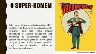 O SUPER-HOMEM
Este super-homem estaria muito além
do Bem e do Mal, seria demasiadamente
humano, pois não mais estaria
agrilhoado à cultura decadente, aos
princípios da decadência. Estes só
servem de consolo para os fracos, para
os que temem a vida e seu conteúdo
trágico que é tensão, conflito e,
também, aniquilamento.
 
