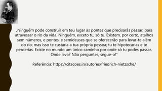 „Ninguém pode construir em teu lugar as pontes que precisarás passar, para
atravessar o rio da vida. Ninguém, exceto tu, só tu. Existem, por certo, atalhos
sem números, e pontes, e semideuses que se oferecerão para levar-te além
do rio; mas isso te custaria a tua própria pessoa; tu te hipotecarias e te
perderias. Existe no mundo um único caminho por onde só tu podes passar.
Onde leva? Não perguntes, segue-o!“
Referência: https://citacoes.in/autores/friedrich-nietzsche/
 