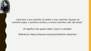 „Você tem o seu caminho. Eu tenho o meu caminho. Quanto ao
caminho exato, o caminho correto, e o único caminho, isso não existe.“
„Fé significa não querer saber o que é a verdade.“
Referência: https://citacoes.in/autores/friedrich-nietzsche/
 