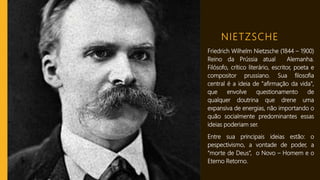 NIETZSCHE
Friedrich Wilhelm Nietzsche (1844 – 1900)
Reino da Prússia atual Alemanha.
Filósofo, crítico literário, escritor, poeta e
compositor prussiano. Sua filosofia
central é a ideia de "afirmação da vida",
que envolve questionamento de
qualquer doutrina que drene uma
expansiva de energias, não importando o
quão socialmente predominantes essas
ideias poderiam ser.
Entre sua principais ideias estão: o
pespectivismo, a vontade de poder, a
“morte de Deus”, o Novo – Homem e o
Eterno Retorno.
 