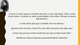 „O amor à vida é quase o contrário do amor a uma vida longa. Todo o amor
incide sobre o instante ou sobre a eternidade e não sobre o tempo no qual a
vida perdura.“
„A arte existe para que a verdade não nos destrua.“
„Quanto mais me elevo, menor fico aos olhos de quem não sabe voar.“
„O que não provoca minha morte faz com que eu fique mais forte.“
Referência: https://citacoes.in/autores/friedrich-nietzsche/
 