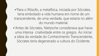Para o filósofo, a metafísica, iniciada por Sócrates,
teria embotado a vida humana em nome de um
transcendente, de uma verdade, que estaria no além
do mundo material.
Antes de Sócrates, Nietzsche considerava que havia
uma intensa criatividade entre os gregos. Ao iniciar
a ideia da verdade do Conhecimento Transcendente,
Sócrates teria degenerado a cultura do Ocidente.
 