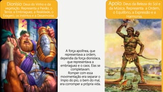 Dionísio: Deus do Vinho e da
vegetação. Representa a Paixão, o
Terror, a Embriaguez, a Realidade, o
Exagero, os Instintos e a Desarmonia.
Apolo: Deus da Beleza do Sol e
da Música. Representa a Ordem,
o Equilíbrio, a Expressão e a
Harmonia.
A força apolínea, que
representava a ordem,
dependia da força dionisíaca,
que representava a
embriaguez e o caos. Elas se
completavam.
Romper com essa
movimentação era separar o
ímpio do pio, o bem do mal,
era corromper a própria vida.
 