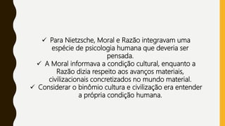  Para Nietzsche, Moral e Razão integravam uma
espécie de psicologia humana que deveria ser
pensada.
 A Moral informava a condição cultural, enquanto a
Razão dizia respeito aos avanços materiais,
civilizacionais concretizados no mundo material.
 Considerar o binômio cultura e civilização era entender
a própria condição humana.
 