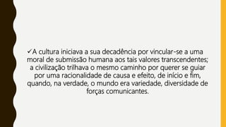 A cultura iniciava a sua decadência por vincular-se a uma
moral de submissão humana aos tais valores transcendentes;
a civilização trilhava o mesmo caminho por querer se guiar
por uma racionalidade de causa e efeito, de início e fim,
quando, na verdade, o mundo era variedade, diversidade de
forças comunicantes.
 