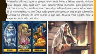 Nietzsche afirmava que os gregos eram mais livres e felizes quando tinham
seus deuses cada qual com suas características humanas, pois poderiam
afirmar suas ações, justificando-a com a diversidade divina que os influenciava.
Já os monoteístas, via um Deus todo-poderoso opressor que exigia submissão
humana no interior de uma moral, o que não deixava mais espaço para a
experiência da vida pela vida.
 