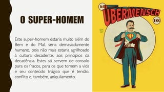 O SUPER-HOMEM
Este super-homem estaria muito além do
Bem e do Mal, seria demasiadamente
humano, pois não mais estaria agrilhoado
à cultura decadente, aos princípios da
decadência. Estes só servem de consolo
para os fracos, para os que temem a vida
e seu conteúdo trágico que é tensão,
conflito e, também, aniquilamento.
 
