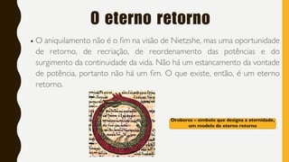 O eterno retorno
O aniquilamento não é o fim na visão de Nietzshe, mas uma oportunidade
de retorno, de recriação, de reordenamento das potências e do
surgimento da continuidade da vida. Não há um estancamento da vontade
de potência, portanto não há um fim. O que existe, então, é um eterno
retorno.
Oroboros – símbolo que designa a eternidade,
um modelo de eterno retorno
 