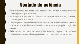 Vontade de potência
Para Nietzsche, não existe uma “essência” fixa do ser humano, mas sim
uma força vital que nos move.
Essa força é a vontade de potência: impulso de afirmar a vida, crescer,
criar e superar obstáculos.
Não é apenas desejo de dominar os outros, mas sobretudo de superar a
si mesmo e transformar o mundo conforme sua própria criação de
valores.
Relaciona-se ao Super-homem (Übermensch), aquele que assume
plenamente sua vontade de potência e cria novos sentidos para a vida.
 