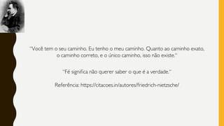 “Você tem o seu caminho. Eu tenho o meu caminho. Quanto ao caminho exato,
o caminho correto, e o único caminho, isso não existe.“
“Fé significa não querer saber o que é a verdade.“
Referência: https://citacoes.in/autores/friedrich-nietzsche/
 