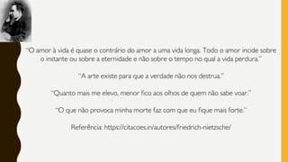 “O amor à vida é quase o contrário do amor a uma vida longa. Todo o amor incide sobre
o instante ou sobre a eternidade e não sobre o tempo no qual a vida perdura.”
“A arte existe para que a verdade não nos destrua.”
“Quanto mais me elevo, menor fico aos olhos de quem não sabe voar.”
“O que não provoca minha morte faz com que eu fique mais forte.”
Referência: https://citacoes.in/autores/friedrich-nietzsche/
 