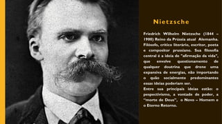 Nietzsche
Friedrich Wilhelm Nietzsche (1844 –
1900) Reino da Prússia atual Alemanha.
Filósofo, crítico literário, escritor, poeta
e compositor prussiano. Sua filosofia
central é a ideia de "afirmação da vida",
que envolve questionamento de
qualquer doutrina que drene uma
expansiva de energias, não importando
o quão socialmente predominantes
essas ideias poderiam ser.
Entre sua principais ideias estão: o
pespectivismo, a vontade de poder, a
“morte de Deus”, o Novo – Homem e
o Eterno Retorno.
 