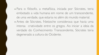 Para o filósofo, a metafísica, iniciada por Sócrates, teria
embotado a vida humana em nome de um transcendente,
de uma verdade, que estaria no além do mundo material.
Antes de Sócrates, Nietzsche considerava que havia uma
intensa criatividade entre os gregos. Ao iniciar a ideia da
verdade do Conhecimento Transcendente, Sócrates teria
degenerado a cultura do Ocidente.
 