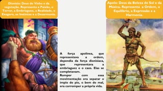 Dionísio: Deus do Vinho e da
vegetação. Representa a Paixão, o
Terror, a Embriaguez, a Realidade, o
Exagero, os Instintos e a Desarmonia.
Apolo: Deus da Beleza do Sol e da
Música. Representa a Ordem, o
Equilíbrio, a Expressão e a
Harmonia.
A força apolínea, que
representava a ordem,
dependia da força dionisíaca,
que representava a
embriaguez e o caos. Elas se
completavam.
Romper com essa
movimentação era separar o
ímpio do pio, o bem do mal,
era corromper a própria vida.
 