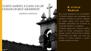 A crítica
Radical
Para muitos pensadores um irracionalidade.
O filósofo propunha uma racionalidade que
questiona no âmbito do discurso, categorias
ou noções estáveis como causa, efeito,
identidade, permanência que funcionam na
construção metafísico e ou religiosos.
O filósofo salienta que o discurso científico
levado às últimas consequências, deveria
assinalar a própria “Morte de Deus”, entidade
sobre-humana que legisla uma moral aos
homens. A ciência anunciava a própria
vontade de poder do homem.
 