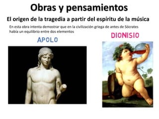 Obras y pensamientos
El origen de la tragedia a partir del espíritu de la música
En esta obra intenta demostrar que en la civilización griega de antes de Sócrates
había un equilibrio entre dos elementos
 