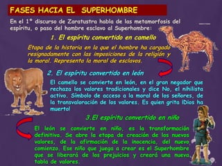 FASES HACIA EL  SUPERHOMBREEn el 1º discurso de Zaratustra habla de las metamorfosis del espíritu, o paso del hombre esclavo al Superhombre:1. El espíritu convertido en camelloEtapa de la historia en la que el hombre ha cargado resignadamente con las imposiciones de la religión y la moral. Representa la moral de esclavos.2. El espíritu convertido en leónEl camello se convierte en león, en el gran negador que rechaza los valores tradicionales y dice No, el nihilista activo. Símbolo de acceso a la moral de los señores, de la transvaloración de los valores. Es quien grita ¡Dios ha muerto!3.El espíritu convertido en niñoEl león se convierte en niño, es la transformación definitiva. Se abre la etapa de creación de los nuevos valores, de la afirmación de la inocencia, del nuevo comienzo. Ese niño que juega a crear es el Superhombre que se liberará de los prejuicios y creará una nueva tabla de valores.