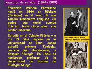 Aspectos de su vida  (1844-1900)Friedrich Wilhem Nietzsche nació en 1844 en Röckem (Turingia) en el seno de una familia sumamente religiosa. Su padre, que murió cuando Frierich tenía cinco años, era pastor luterano.Estudió en el Colegio Pförta y a los 19 años ingresó en la Universidad de Bonn, donde estudió primero Teología, carrera que abandonaría, y después Filología. En 1869 es nombrado profesor de la Universidad de Basilea de Filología Griega.Nietzsche con su madre. Abajo su hermana Elisabeth.