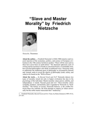 “Slave and Master
Morality” by Friedrich
Nietzsche
Nietzsche, Thoemmes
About the author.... Friedrich Nietzsche’s (1844-1900) intuitive and vis-
ceral rejection of the economics, politics, and science of European civi-
lization in the 19th century led him to predict, “There will be wars such as
there have never been on earth before.” His dominant aphoristic style of
writing and his insistence of truth as convenient fiction, or irrefutable error,
have puzzled philosophers who think in traditional ways. Nietzsche seeks
to undermine the traditional quest of philosophy as recounted by Russell
and, instead, seeks to reveal the objects of philosophy (truth, reality, and
value) to be based on the “Will to Power.”
About the work.... In Beyond Good and Evil1
Nietzsche detects two
types of morality mixed not only in higher civilization but also in the
psychology of the individual. Master-morality values power, nobility, and
independence: it stands “beyond good and evil.” Slave-morality values
sympathy, kindness, and humility and is regarded by Nietzsche as “herd-
morality.” The history of society, Nietzsche believes, is the conflict be-
tween these two outlooks: the herd attempts to impose its values univer-
sally but the noble master transcends their “mediocrity.”
1. Friedrich Nietzsche. Beyond Good and Evil. Trans. by Helen Zimmern (1909-1913),
257-261.
1
 