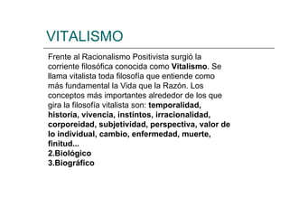 VITALISMO Frente al Racionalismo Positivista surgió la corriente filosófica conocida como  Vitalismo . Se llama vitalista toda filosofía que entiende como más fundamental la Vida que la Razón. Los conceptos más importantes alrededor de los que gira la filosofía vitalista son:  temporalidad, historia, vivencia, instintos, irracionalidad, corporeidad, subjetividad, perspectiva, valor de lo individual, cambio, enfermedad, muerte, finitud... Biológico Biográfico 