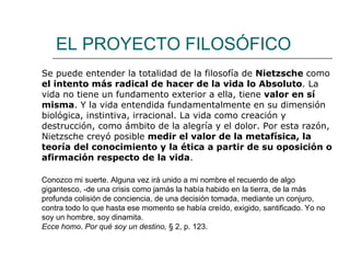 EL PROYECTO FILOSÓFICO Se puede entender la totalidad de la filosofía de  Nietzsche  como  el intento más radical de hacer de la vida lo Absoluto . La vida no tiene un fundamento exterior a ella, tiene  valor en sí misma . Y la vida entendida fundamentalmente en su dimensión biológica, instintiva, irracional. La vida como creación y destrucción, como ámbito de la alegría y el dolor. Por esta razón, Nietzsche creyó posible  medir el valor de la metafísica, la teoría del conocimiento y la ética a partir de su oposición o afirmación respecto de la vida . Conozco mi suerte. Alguna vez irá unido a mi nombre el recuerdo de algo gigantesco, -de una crisis como jamás la había habido en la tierra, de la más profunda colisión de conciencia, de una decisión tomada, mediante un conjuro, contra todo lo que hasta ese momento se había creído, exigido, santificado. Yo no soy un hombre, soy dinamita. Ecce homo .  Por qué soy un destino,  §   2, p. 123.   