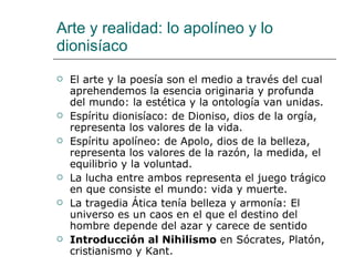 Arte y realidad: lo apolíneo y lo dionisíaco El arte y la poesía son el medio a través del cual aprehendemos la esencia originaria y profunda del mundo: la estética y la ontología van unidas. Espíritu dionisíaco: de Dioniso, dios de la orgía, representa los valores de la vida.  Espíritu apolíneo: de Apolo, dios de la belleza, representa los valores de la razón, la medida, el equilibrio y la voluntad. La lucha entre ambos representa el juego trágico en que consiste el mundo: vida y muerte. La tragedia Ática tenía belleza y armonía: El universo es un caos en el que el destino del hombre depende del azar y carece de sentido  Introducción al Nihilismo  en Sócrates, Platón, cristianismo y Kant. 
