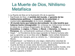 La Muerte de Dios, Nihilismo Metafísica La Muerte de Dios en la Ilustración (fin de la agonía). Significado de Dios: el  sentido del mundo , el  garante de las instituciones políticas , el  respaldo de la autoridad , el insobornable  sancionador  de la moral,  creador , etc. ¡ El mundo tenía que haberse derrumbado ! ¡ la vida tendría que haberse hecho inimaginable ! Sin embargo las instituciones tomaron el relevo de su antiguo Dispensador de Sentido :el  Poder , la  Gramática , la  Lógica , la  Física , la  Moral , el  Derecho , las  Cosas , las  Personas , etc. La Ilustración sustituyó a Dios por la  Razón .  Hegel: “…la Providencia divina sigue guiando la Historia humana sólo que su garantía ya no es Dios sino la  Razón . Como señala Nietzsche: "La Iglesia nos repugna, pero su veneno no..." ( Genealogía de la Moral ).  Schopenhauer : La historia es una ciega y destructiva voluntad de existir y por eso carecía de sentido. La solución es autoaniquilarse. La muerte de Dios es vivida como disminución, débilmente. ¿Y si no se tratase de garantizar la continuidad de nuestro mundo, sino de tratar de vivir la realidad de esa muerte, de pensarla a fondo, de sufrirla y gozarla a fondo?  