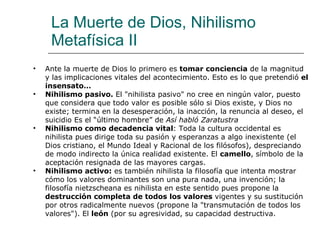 La Muerte de Dios, Nihilismo Metafísica II Ante la muerte de Dios lo primero es  tomar conciencia  de la magnitud y las implicaciones vitales del acontecimiento. Esto es lo que pretendió  el insensato… Nihilismo pasivo.  El "nihilista pasivo" no cree en ningún valor, puesto que considera que todo valor es posible sólo si Dios existe, y Dios no existe; termina en la desesperación, la inacción, la renuncia al deseo, el suicidio Es el “último hombre” de  Así habló Zaratustra   Nihilismo como   decadencia vital : Toda la cultura occidental es nihilista pues dirige toda su pasión y esperanzas a algo inexistente (el Dios cristiano, el Mundo Ideal y Racional de los filósofos), despreciando de modo indirecto la única realidad existente. El  camello , símbolo de la aceptación resignada de las mayores cargas.  Nihilismo activo:  es también nihilista la filosofía que intenta mostrar cómo los valores dominantes son una pura nada, una invención; la filosofía nietzscheana es nihilista en este sentido pues propone la  destrucción completa de todos los valores  vigentes y su sustitución por otros radicalmente nuevos (propone la "transmutación de todos los valores"). El  león  (por su agresividad, su capacidad destructiva. 