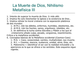La Muerte de Dios, Nihilismo Metafísica III Intento de superar la muerte de Dios. Ir más allá:  Implica No solo Desmontar la Iglesia o la existencia de Dios… Implica refutar la moral cristiana con la separación platónica  de dos mundos: Al M.I. irán los débiles, enfermos, humildes, obedientes, etc. Al M.S. irán los fuertes, sanos, orgullosos, rebeldes, etc. En definitiva la lucha contra Sócrates y Platón a los que el  cristianismo añade culpa, pecado, vergüenza, resentimiento. Crítica a la metafísica occidental: Conceptos básicos de la Metafísica occidental (Cosmos-Caos) M.S. = Caos, corporeidad, cambio, multiplicidad, nac-muerte. M.I. = Cosmos, esencia, sustancia, unidad, alma, Dios, etc. Platonismo = Identificar el ser con la realidad inmutable y la  apariencia es lo que se ofrece a los sentidos. Este esquema sigue vigente. 