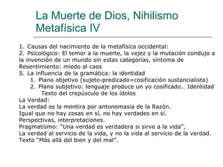 La Muerte de Dios, Nihilismo Metafísica IV Causas del nacimiento de la metafísica occidental: Psicológico: El temor a la muerte, la vejez y la mutación condujo a  la invención de un mundo sin estas categorías, síntoma de  Resentimiento: miedo al caos La influencia de la gramática: la identidad Plano objetivo (sujeto-predicado=cosificación sustancialista) Plano subjetivo: lenguaje produce un yo cosificado… Identidad Texto del crepúsculo de los ídolos La Verdad: La verdad es la mentira por antonomasia de la Razón. Igual que no hay cosas en sí, no hay verdades en sí. Perspectivas, interpretaciones. Pragmatismo: “Una verdad es verdadera si sirve a la vida”,  La verdad al servicio de la vida, y no la vida al servicio de la verdad. Texto “Más allá del bien y del mal”. 