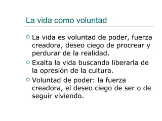 La vida como voluntad La vida es voluntad de poder, fuerza creadora, deseo ciego de procrear y perdurar de la realidad. Exalta la vida buscando liberarla de la opresión de la cultura. Voluntad de poder: la fuerza creadora, el deseo ciego de ser o de seguir viviendo. 