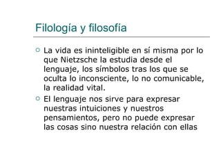 Filología y filosofía La vida es ininteligible en sí misma por lo que Nietzsche la estudia desde el lenguaje, los símbolos tras los que se oculta lo inconsciente, lo no comunicable, la realidad vital.  El lenguaje nos sirve para expresar nuestras intuiciones y nuestros pensamientos, pero no puede expresar las cosas sino nuestra relación con ellas 