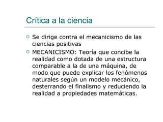 Crítica a la ciencia Se dirige contra el mecanicismo de las ciencias positivas MECANICISMO: Teoría que concibe la realidad como dotada de una estructura comparable a la de una máquina, de modo que puede explicar los fenómenos naturales según un modelo mecánico, desterrando el finalismo y reduciendo la realidad a propiedades matemáticas. 