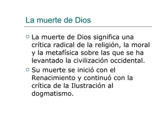 La muerte de Dios La muerte de Dios significa una crítica radical de la religión, la moral y la metafísica sobre las que se ha levantado la civilización occidental. Su muerte se inició con el Renacimiento y continuó con la crítica de la Ilustración al dogmatismo. 