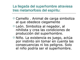 La llegada del superhombre atraviesa tres metamorfosis del espíritu: Camello . Animal de carga simboliza al que obedece ciegamente León. Simboliza al negador, al nihilista y crea las condiciones de producción del superhombre. Niño. La existencia es juego, actúa por instinto sin tomar en cuenta las consecuencias ni los peligros. Solo el niño podría ser el superhombre. 